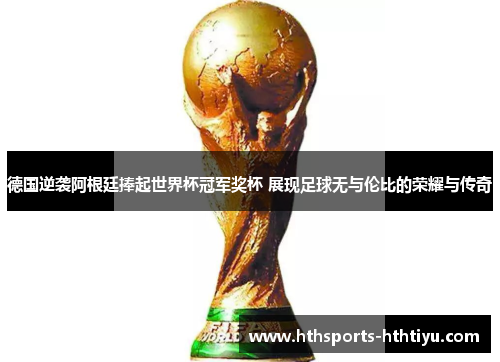德国逆袭阿根廷捧起世界杯冠军奖杯 展现足球无与伦比的荣耀与传奇
