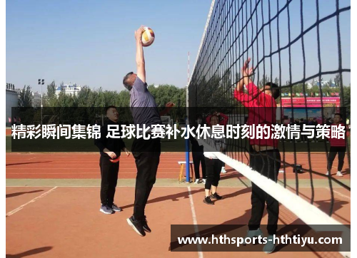 精彩瞬间集锦 足球比赛补水休息时刻的激情与策略