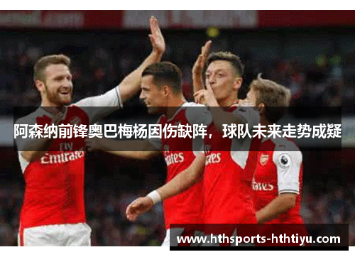 阿森纳前锋奥巴梅杨因伤缺阵，球队未来走势成疑