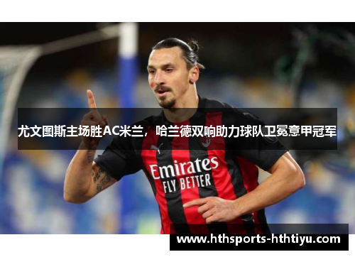 尤文图斯主场胜AC米兰，哈兰德双响助力球队卫冕意甲冠军