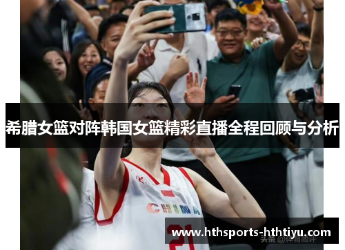 希腊女篮对阵韩国女篮精彩直播全程回顾与分析