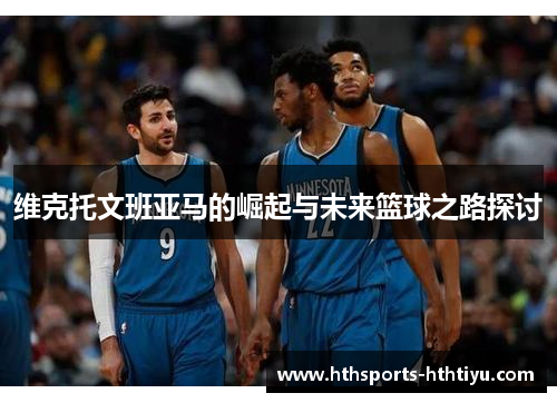 维克托文班亚马的崛起与未来篮球之路探讨