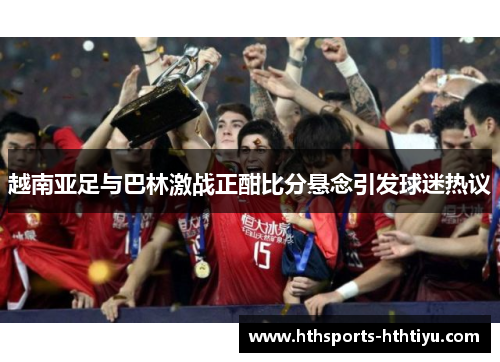 越南亚足与巴林激战正酣比分悬念引发球迷热议